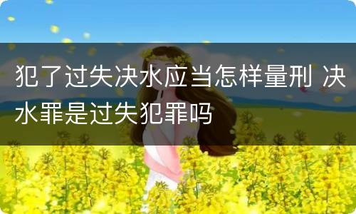 犯了过失决水应当怎样量刑 决水罪是过失犯罪吗