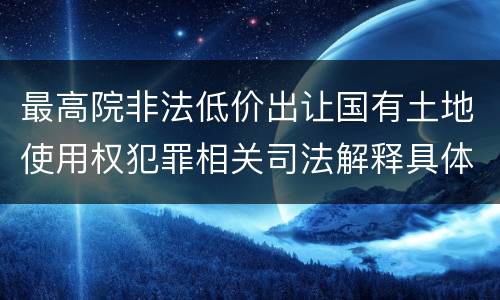 最高院非法低价出让国有土地使用权犯罪相关司法解释具体有哪些重要规定