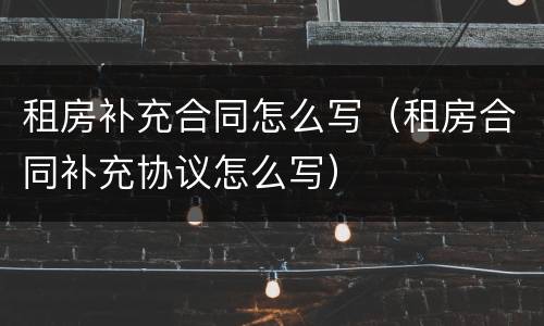 租房补充合同怎么写（租房合同补充协议怎么写）
