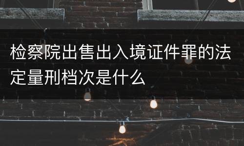 检察院出售出入境证件罪的法定量刑档次是什么