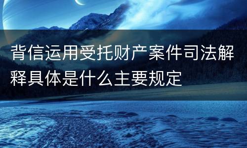 背信运用受托财产案件司法解释具体是什么主要规定
