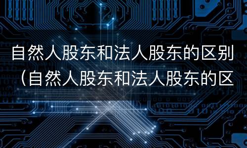 自然人股东和法人股东的区别（自然人股东和法人股东的区别是什么）