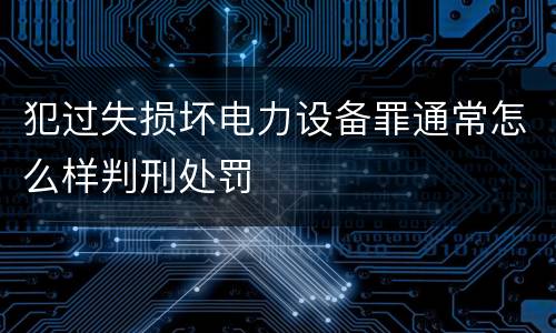 犯过失损坏电力设备罪通常怎么样判刑处罚