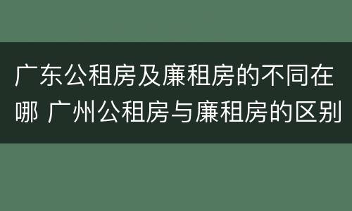 广东公租房及廉租房的不同在哪 广州公租房与廉租房的区别