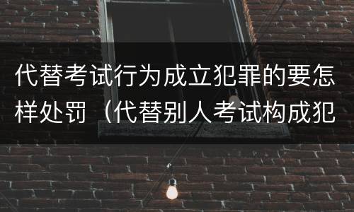 代替考试行为成立犯罪的要怎样处罚（代替别人考试构成犯罪吗）