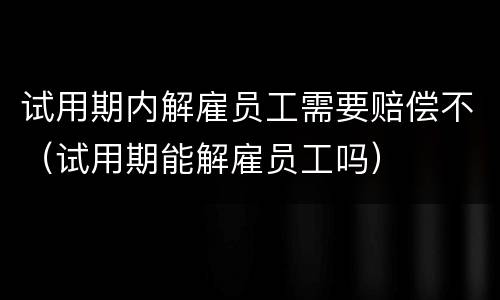 试用期内解雇员工需要赔偿不（试用期能解雇员工吗）