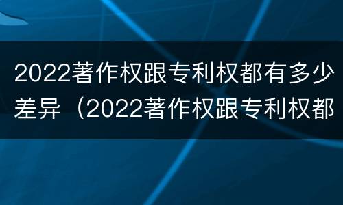 2022著作权跟专利权都有多少差异（2022著作权跟专利权都有多少差异呢）