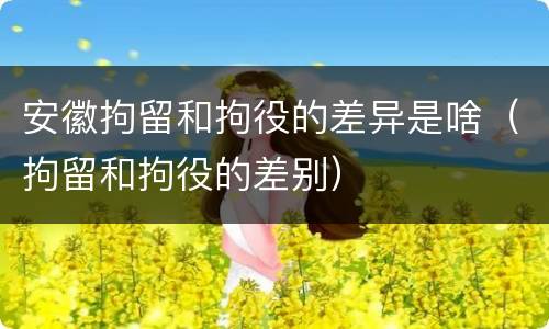 安徽拘留和拘役的差异是啥（拘留和拘役的差别）