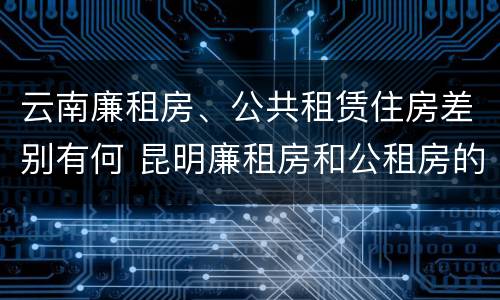云南廉租房、公共租赁住房差别有何 昆明廉租房和公租房的区别