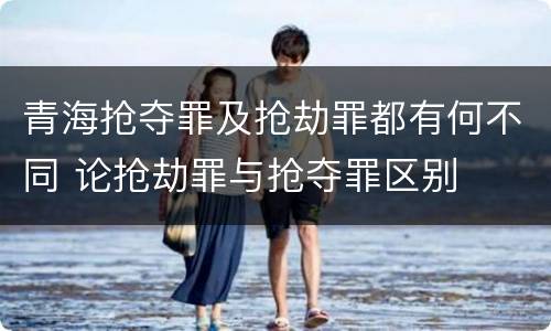 青海抢夺罪及抢劫罪都有何不同 论抢劫罪与抢夺罪区别