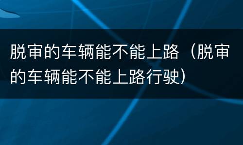 脱审的车辆能不能上路（脱审的车辆能不能上路行驶）