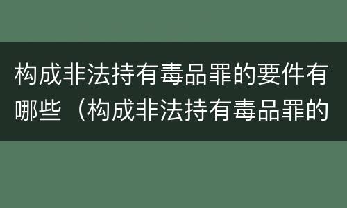 构成非法持有毒品罪的要件有哪些（构成非法持有毒品罪的条件有）