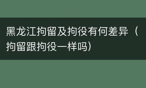 黑龙江拘留及拘役有何差异（拘留跟拘役一样吗）