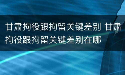 甘肃拘役跟拘留关键差别 甘肃拘役跟拘留关键差别在哪