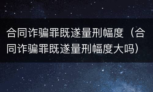 合同诈骗罪既遂量刑幅度（合同诈骗罪既遂量刑幅度大吗）