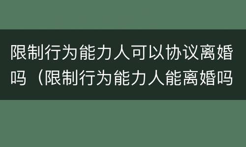限制行为能力人可以协议离婚吗（限制行为能力人能离婚吗）