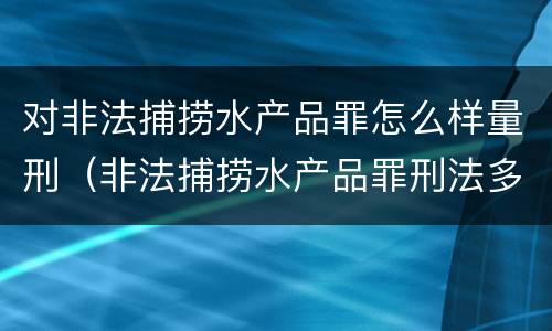 对非法捕捞水产品罪怎么样量刑（非法捕捞水产品罪刑法多少条）