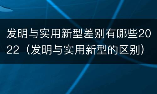 发明与实用新型差别有哪些2022（发明与实用新型的区别）