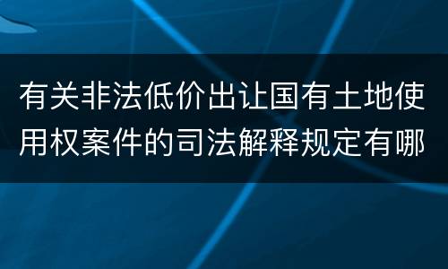 有关非法低价出让国有土地使用权案件的司法解释规定有哪些主要内容