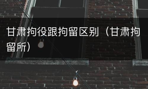 甘肃拘役跟拘留区别（甘肃拘留所）
