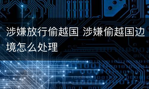 涉嫌放行偷越国 涉嫌偷越国边境怎么处理