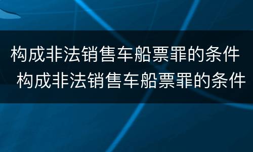 构成非法销售车船票罪的条件 构成非法销售车船票罪的条件是
