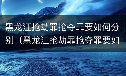 黑龙江抢劫罪抢夺罪要如何分别（黑龙江抢劫罪抢夺罪要如何分别判刑）