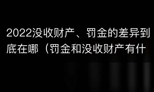 2022没收财产、罚金的差异到底在哪（罚金和没收财产有什么区别）