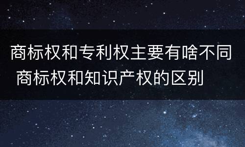 商标权和专利权主要有啥不同 商标权和知识产权的区别