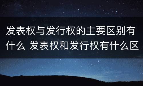 发表权与发行权的主要区别有什么 发表权和发行权有什么区别