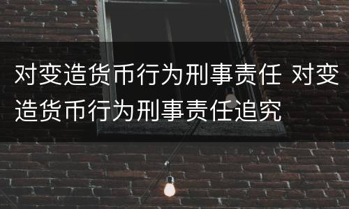 对变造货币行为刑事责任 对变造货币行为刑事责任追究