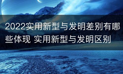 2022实用新型与发明差别有哪些体现 实用新型与发明区别