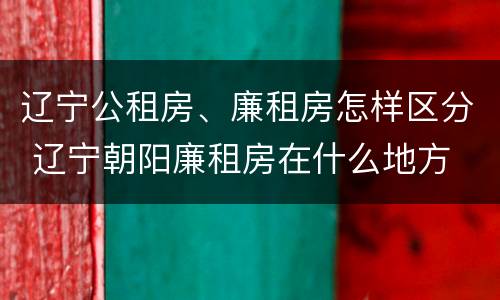 辽宁公租房、廉租房怎样区分 辽宁朝阳廉租房在什么地方