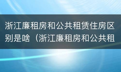 浙江廉租房和公共租赁住房区别是啥（浙江廉租房和公共租赁住房区别是啥呀）