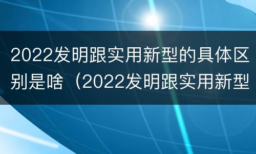 2022发明跟实用新型的具体区别是啥（2022发明跟实用新型的具体区别是啥呢）