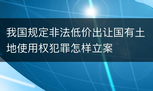 我国规定非法低价出让国有土地使用权犯罪怎样立案