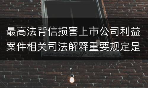 最高法背信损害上市公司利益案件相关司法解释重要规定是什么