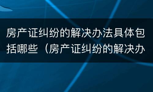 房产证纠纷的解决办法具体包括哪些（房产证纠纷的解决办法具体包括哪些方面）