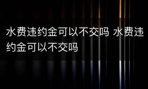 水费违约金可以不交吗 水费违约金可以不交吗
