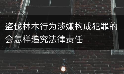 盗伐林木行为涉嫌构成犯罪的会怎样追究法律责任