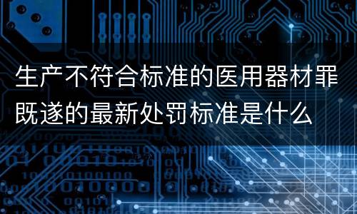 生产不符合标准的医用器材罪既遂的最新处罚标准是什么
