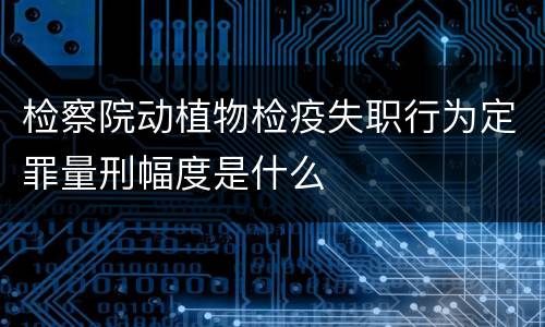 检察院动植物检疫失职行为定罪量刑幅度是什么