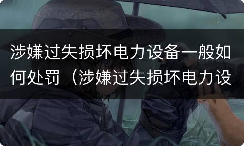 涉嫌过失损坏电力设备一般如何处罚（涉嫌过失损坏电力设备一般如何处罚呢）