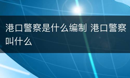 港口警察是什么编制 港口警察叫什么