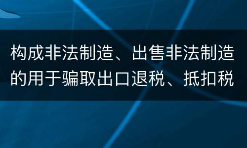 构成非法制造、出售非法制造的用于骗取出口退税、抵扣税款发票罪的条件有哪些