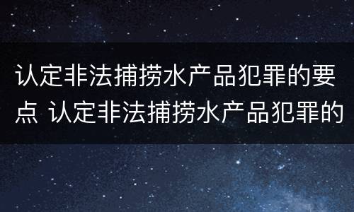 认定非法捕捞水产品犯罪的要点 认定非法捕捞水产品犯罪的要点是