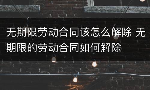 无期限劳动合同该怎么解除 无期限的劳动合同如何解除