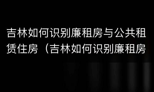 吉林如何识别廉租房与公共租赁住房（吉林如何识别廉租房与公共租赁住房的关系）