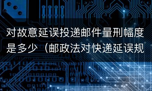 对故意延误投递邮件量刑幅度是多少（邮政法对快递延误规定）