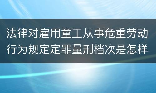 法律对雇用童工从事危重劳动行为规定定罪量刑档次是怎样